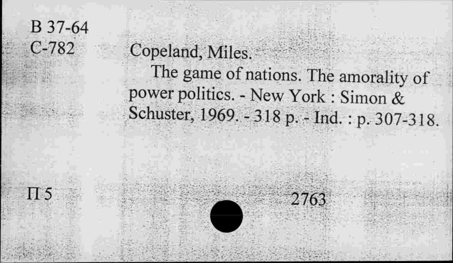 ﻿B 37-64 Z. C-782	Copeland, Miles. The game of nations. The amorality of power politics. - New York : Simon &
	Schuster, 1969.-318 p. - Ind. : p. 307-318.
fl 5	2763